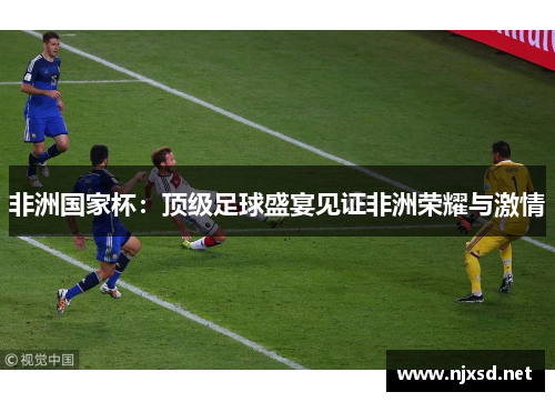 非洲国家杯:顶级足球盛宴见证非洲荣耀与激情 非洲国家杯:顶级足球盛宴见证非洲荣耀与激情