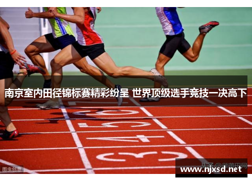 南京室内田径锦标赛精彩纷呈 世界顶级选手竞技一决高下 南京室内田径锦标赛精彩纷呈 世界顶级选手竞技一决高下
