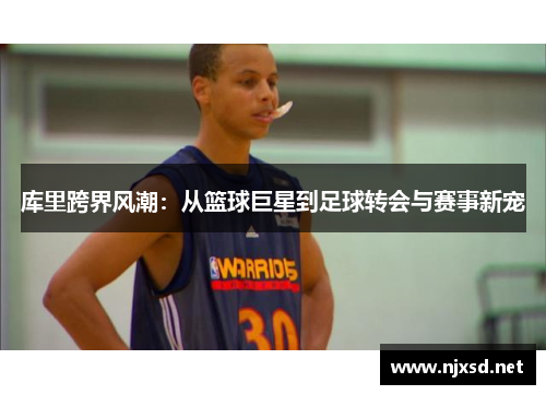库里跨界风潮:从篮球巨星到足球转会与赛事新宠 库里跨界风潮:从篮球巨星到足球转会与赛事新宠