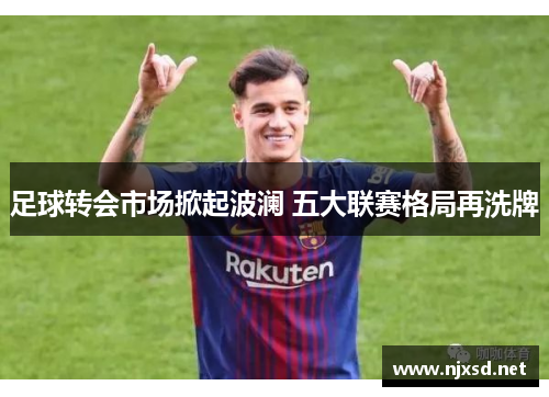 足球转会市场掀起波澜 五大联赛格局再洗牌 足球转会市场掀起波澜 五大联赛格局再洗牌